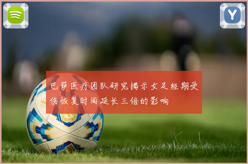 巴萨医疗团队研究揭示女足经期受伤恢复时间延长三倍的影响