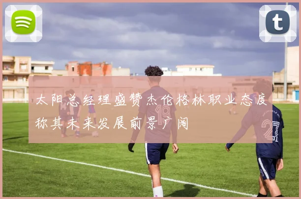 太阳总经理盛赞杰伦格林职业态度称其未来发展前景广阔