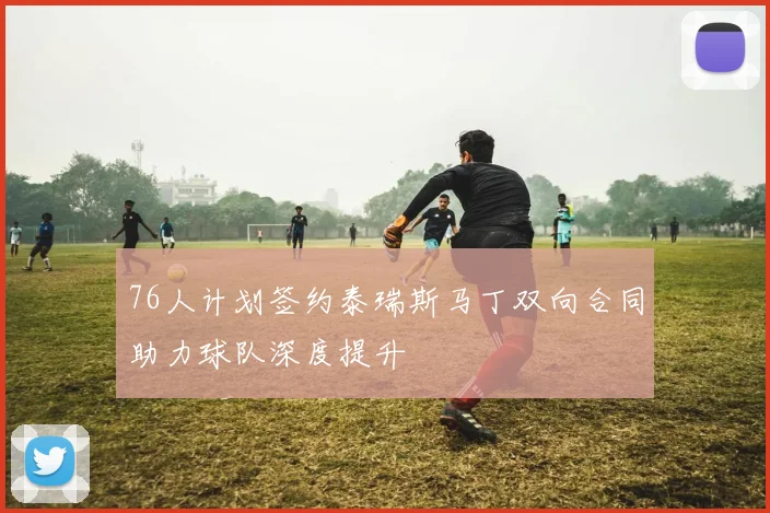 76人计划签约泰瑞斯马丁双向合同助力球队深度提升