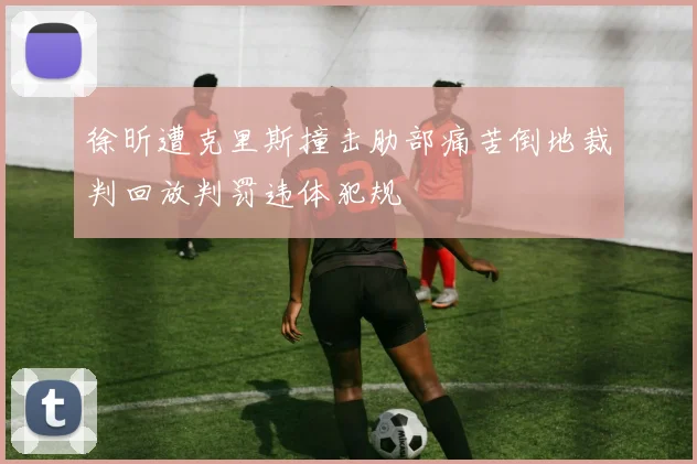 徐昕遭克里斯撞击肋部痛苦倒地裁判回放判罚违体犯规