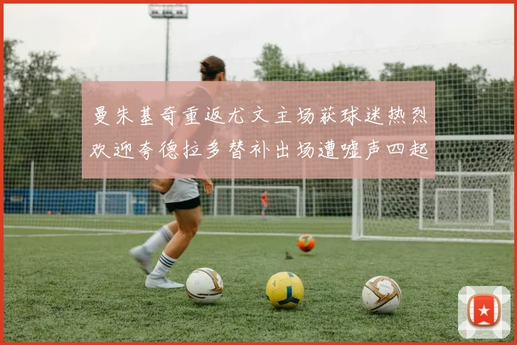 曼朱基奇重返尤文主场获球迷热烈欢迎夸德拉多替补出场遭嘘声四起