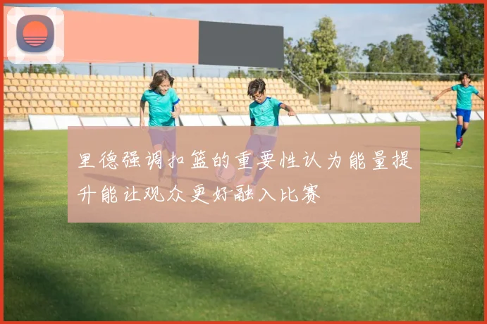里德强调扣篮的重要性认为能量提升能让观众更好融入比赛