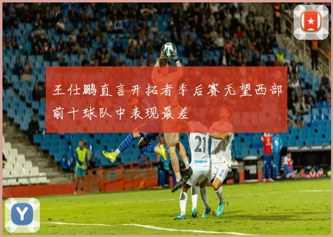 王仕鹏直言开拓者季后赛无望西部前十球队中表现最差