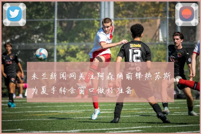 米兰新闻网关注阿森纳前锋热苏斯为夏季转会窗口做好准备