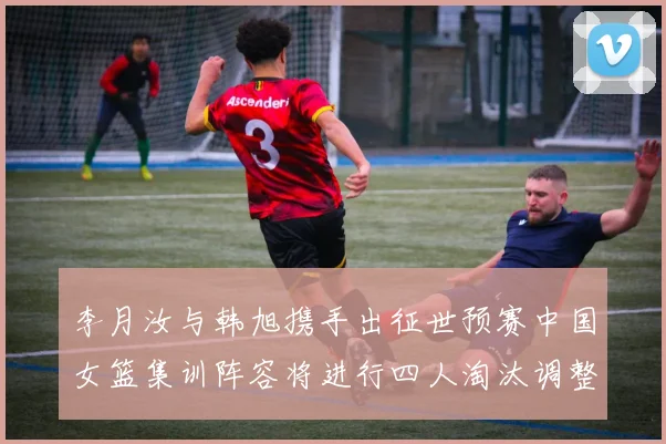 李月汝与韩旭携手出征世预赛中国女篮集训阵容将进行四人淘汰调整