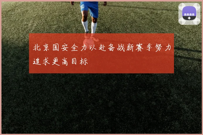 北京国安全力以赴备战新赛季努力追求更高目标