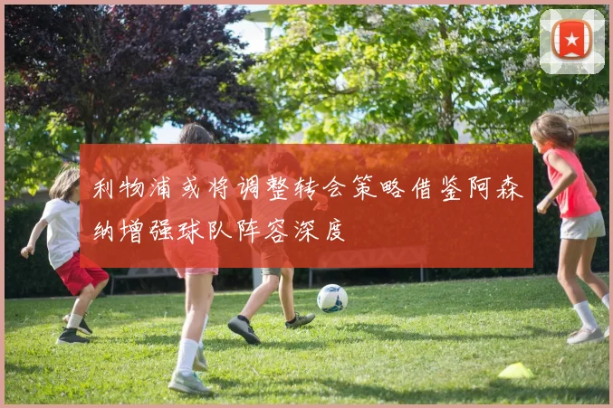 利物浦或将调整转会策略借鉴阿森纳增强球队阵容深度