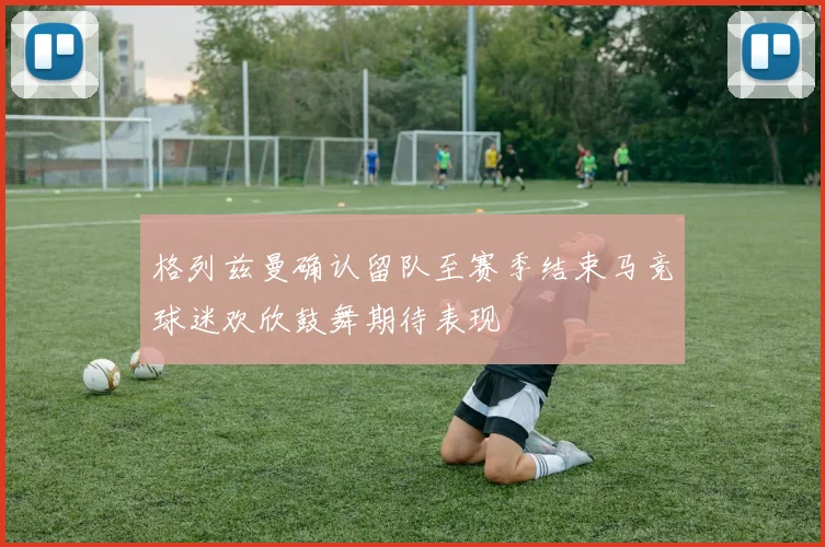 格列兹曼确认留队至赛季结束马竞球迷欢欣鼓舞期待表现